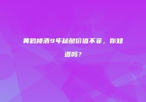 黄鹤楼酒9年秘酿价值不菲，你知道吗？