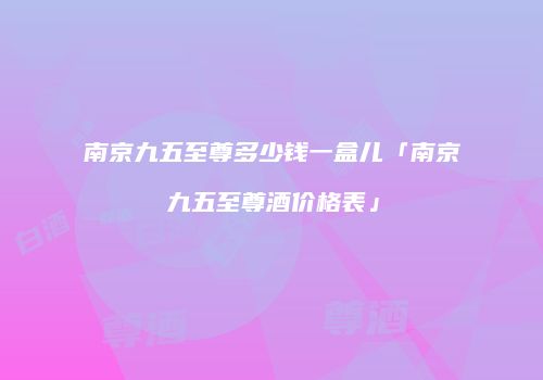 南京九五至尊多少钱一盒儿「南京九五至尊酒价格表」