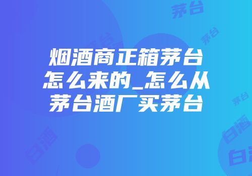 烟酒商正箱茅台怎么来的_怎么从茅台酒厂买茅台