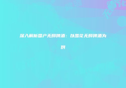 深入解析国产无醇啤酒：以雪花无醇啤酒为例