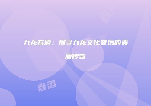 九龙春酒：探寻九龙文化背后的美酒传奇