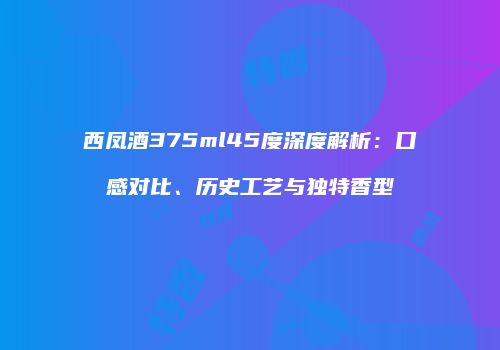 西凤酒375ml45度深度解析：口感对比、历史工艺与独特香型