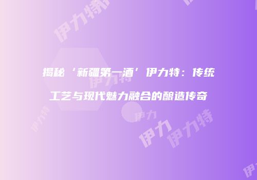 揭秘‘新疆第一酒’伊力特：传统工艺与现代魅力融合的酿造传奇