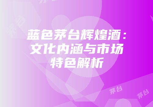 蓝色茅台辉煌酒：文化内涵与市场特色解析