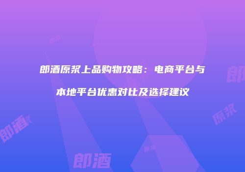 郎酒原浆上品购物攻略：电商平台与本地平台优惠对比及选择建议