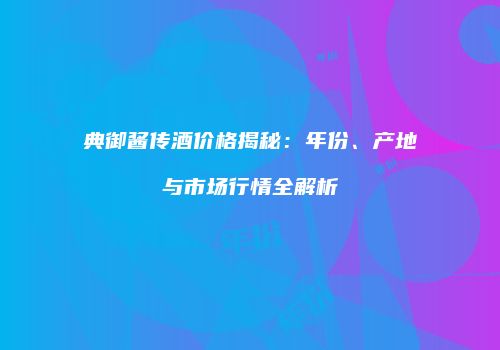 典御酱传酒价格揭秘：年份、产地与市场行情全解析
