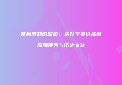 茅台酒知识解析：从升学宴选择到品牌系列与历史文化