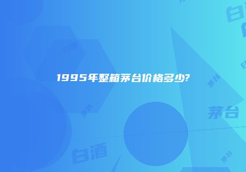 1995年整箱茅台价格多少?