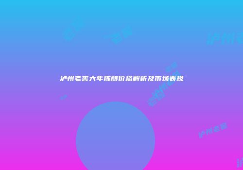 泸州老窖六年陈酿价格解析及市场表现