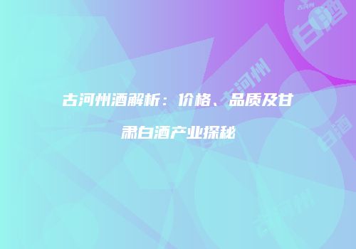 古河州酒解析：价格、品质及甘肃白酒产业探秘