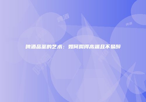 啤酒品鉴的艺术：如何喝得高端且不易醉