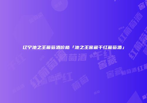 辽宁池之王葡萄酒价格「池之王窖藏干红葡萄酒」