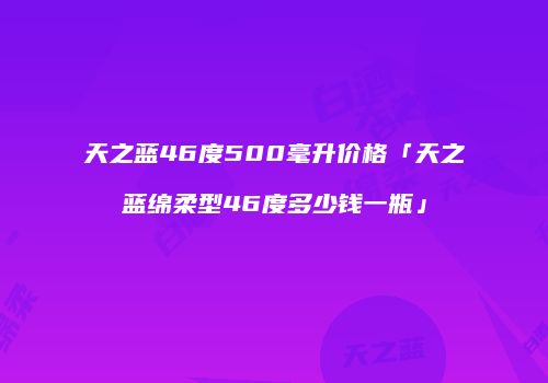 天之蓝46度500毫升价格「天之蓝绵柔型46度多少钱一瓶」