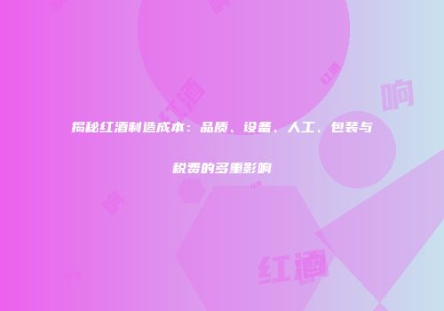 揭秘红酒制造成本：品质、设备、人工、包装与税费的多重影响