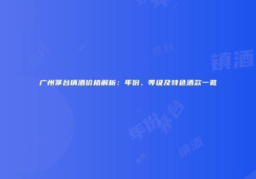 广州茅台镇酒价格解析：年份、等级及特色酒款一览