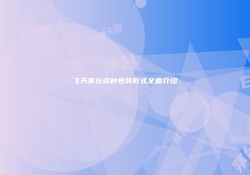 飞天茅台多种包装形式全面介绍