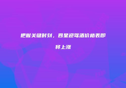 把握关键时刻，四星迎驾酒价格表即将上涨