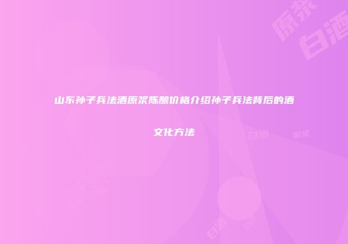 山东孙子兵法酒原浆陈酿价格介绍孙子兵法背后的酒文化方法