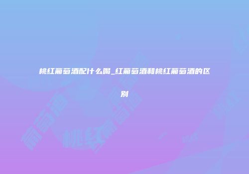 桃红葡萄酒配什么喝_红葡萄酒和桃红葡萄酒的区别