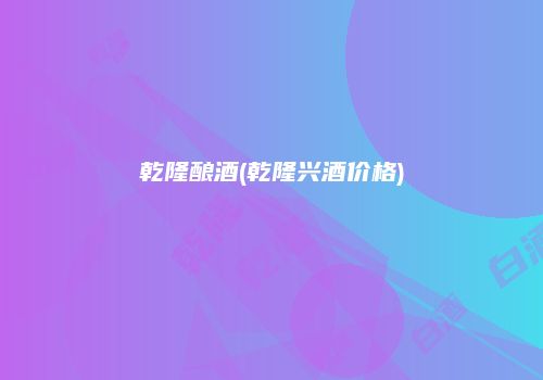 乾隆酿酒(乾隆兴酒价格)