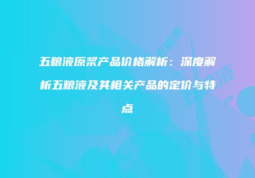 五粮液原浆产品价格解析：深度解析五粮液及其相关产品的定价与特点