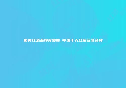 国内红酒品牌有哪些_中国十大红葡萄酒品牌