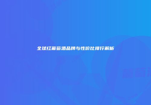 全球红葡萄酒品牌与性价比排行解析