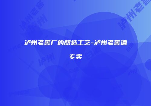 泸州老窖厂的酿造工艺-泸州老窖酒专卖