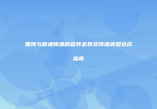 黑啤与普通啤酒的营养差异及啤酒类型选择指南