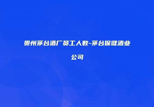 贵州茅台酒厂员工人数-茅台保健酒业公司