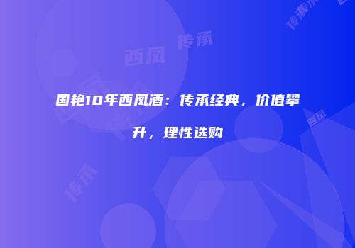 国艳10年西凤酒：传承经典，价值攀升，理性选购