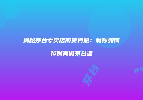 揭秘茅台专卖店假货问题：教你如何辨别真假茅台酒