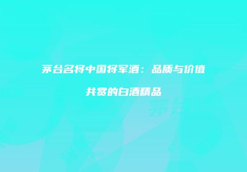 茅台名将中国将军酒：品质与价值共赏的白酒精品