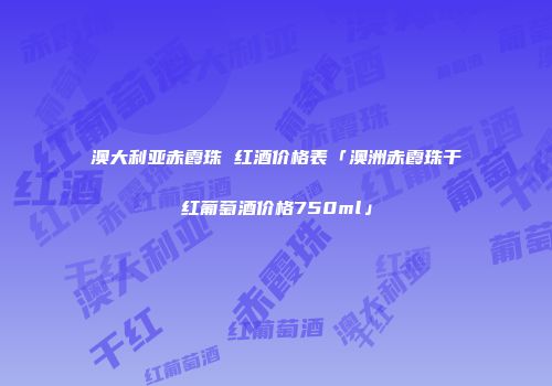 澳大利亚赤霞珠 红酒价格表「澳洲赤霞珠干红葡萄酒价格750ml」