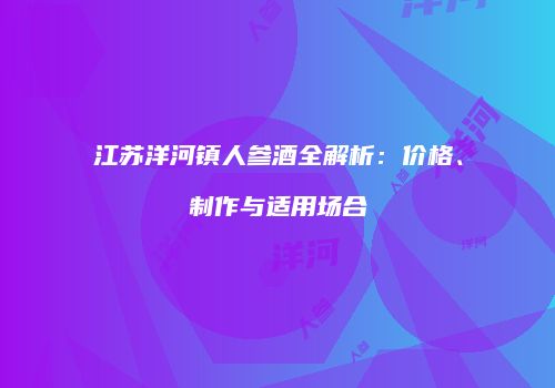 江苏洋河镇人参酒全解析：价格、制作与适用场合