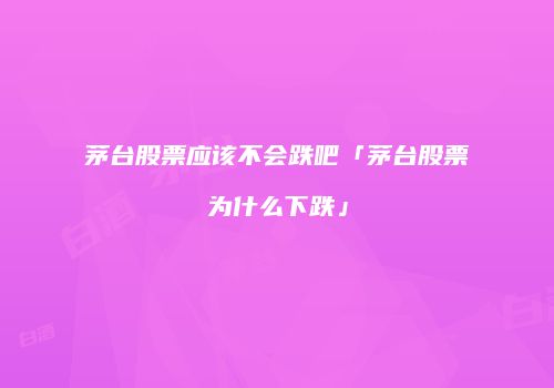 茅台股票应该不会跌吧「茅台股票为什么下跌」