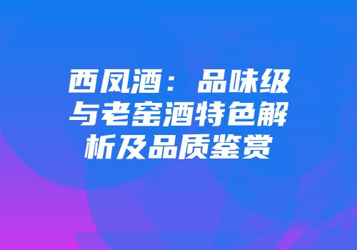 西凤酒：品味级与老窑酒特色解析及品质鉴赏