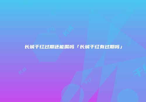 长城干红过期还能喝吗「长城干红有过期吗」