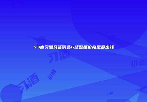 53度习酒习酱精品6瓶整箱价格是多少钱