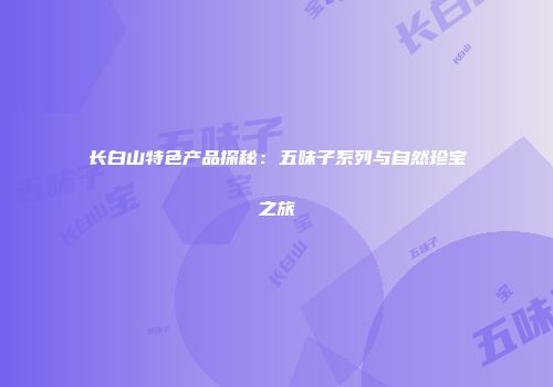 长白山特色产品探秘：五味子系列与自然珍宝之旅