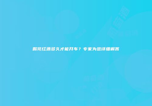 喝完红酒多久才能开车？专家为您详细解答