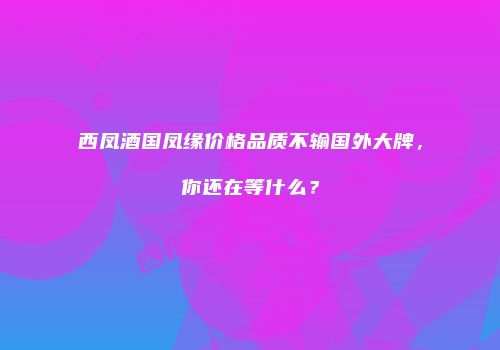 西凤酒国凤缘价格品质不输国外大牌，你还在等什么？