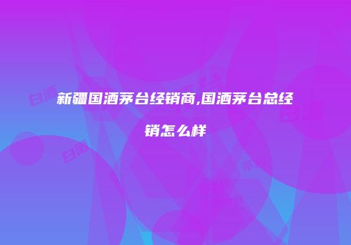 新疆国酒茅台经销商,国酒茅台总经销怎么样