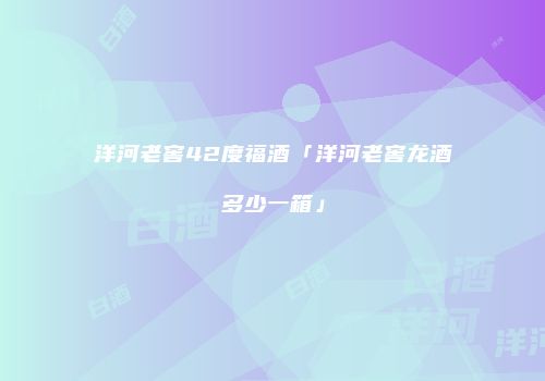 洋河老窖42度福酒「洋河老窖龙酒多少一箱」