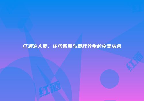 红酒泡大枣：传统智慧与现代养生的完美结合
