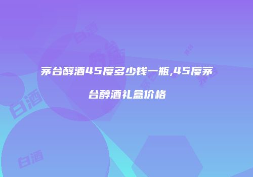 茅台醇酒45度多少钱一瓶,45度茅台醇酒礼盒价格