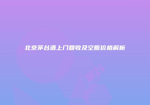北京茅台酒上门回收及空瓶价格解析