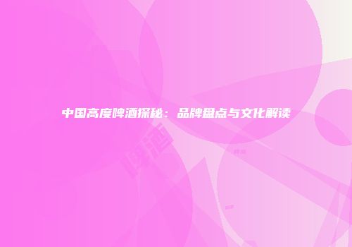 中国高度啤酒探秘：品牌盘点与文化解读