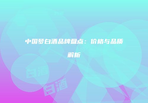中国梦白酒品牌盘点：价格与品质解析