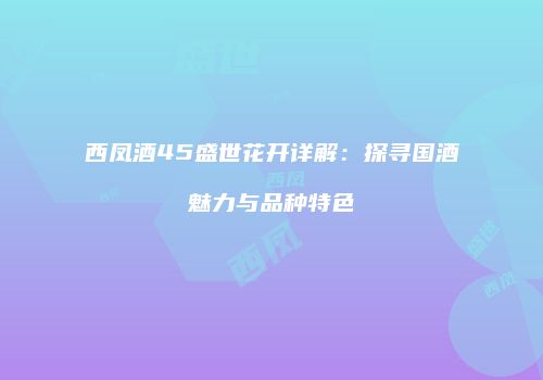 西凤酒45盛世花开详解：探寻国酒魅力与品种特色